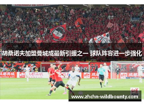 胡桑诺夫加盟曼城成最新引援之一 球队阵容进一步强化