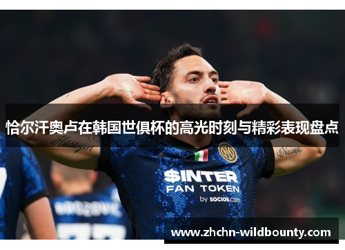 恰尔汗奥卢在韩国世俱杯的高光时刻与精彩表现盘点