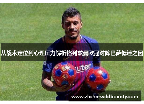 从战术定位到心理压力解析格列兹曼欧冠对阵巴萨低迷之因 从战术定位到心理压力解析格列兹曼欧冠对阵巴萨低迷之因