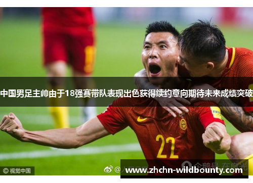 中国男足主帅由于18强赛带队表现出色获得续约意向期待未来成绩突破 中国男足主帅由于18强赛带队表现出色获得续约意向期待未来成绩突破