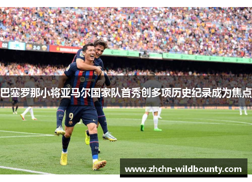 巴塞罗那小将亚马尔国家队首秀创多项历史纪录成为焦点