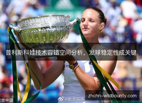 普利斯科娃技术容错空间分析,发球稳定性成关键 普利斯科娃技术容错空间分析,发球稳定性成关键