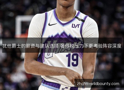 犹他爵士的薪资与建队选择 奢侈税压力下更考验阵容深度 犹他爵士的薪资与建队选择 奢侈税压力下更考验阵容深度